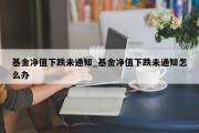 基金净值下跌未通知_基金净值下跌未通知怎么办