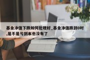 基金净值下跌如何处理好_基金净值跌到0时,是不是亏到本也没有了