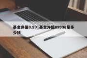 基金净值0.99_基金净值09998是多少钱