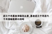 近三个月基金净值怎么查_基金近三个月近六个月涨幅是累计的吗