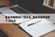 基金净值跌到0.7怎么办_基金净值跌到零了,怎么办