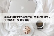 基金净值低于1元说明什么_基金净值低于1元,投资者一定会亏损吗