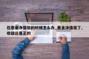 在基金净值低的时候怎么办_基金净值低了,收益还是正的