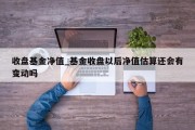 收盘基金净值_基金收盘以后净值估算还会有变动吗