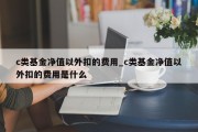 c类基金净值以外扣的费用_c类基金净值以外扣的费用是什么