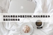 阳光私募基金净值是否扣除_阳光私募基金净值是否扣除本金