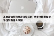 基金净值型和非净值型区别_基金净值型和非净值型有什么区别