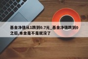 基金净值从1跌到0.7元_基金净值跌到0之后,本金是不是就没了