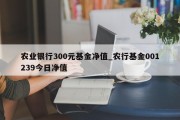 农业银行300元基金净值_农行基金001239今日净值