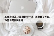 基金净值高还是翻倍好一点_基金翻了4倍,净值也是翻4倍吗