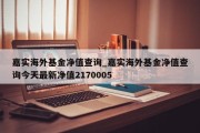 嘉实海外基金净值查询_嘉实海外基金净值查询今天最新净值2170005