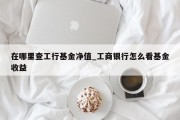 在哪里查工行基金净值_工商银行怎么看基金收益