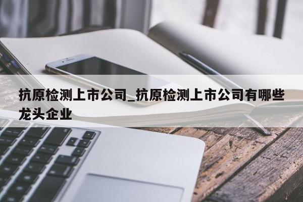 抗原检测上市公司_抗原检测上市公司有哪些龙头企业