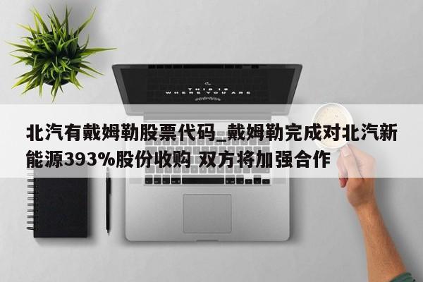 北汽有戴姆勒股票代码_戴姆勒完成对北汽新能源393%股份收购 双方将加强合作