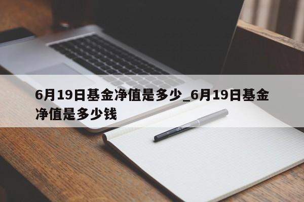 6月19日基金净值是多少_6月19日基金净值是多少钱