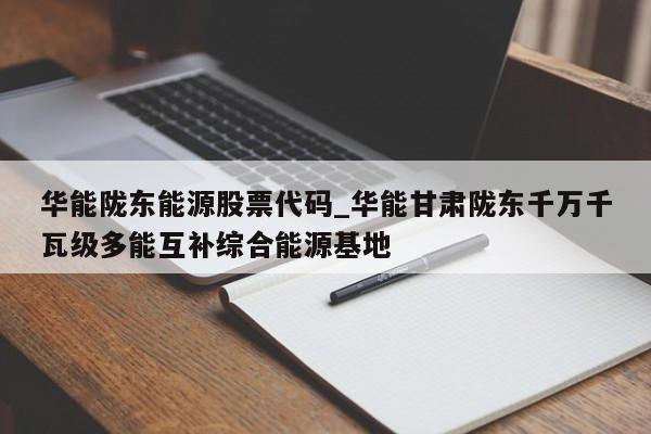 华能陇东能源股票代码_华能甘肃陇东千万千瓦级多能互补综合能源基地